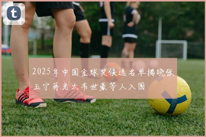2025年中国金球奖候选名单揭晓张玉宁蒋光太韦世豪等人入围