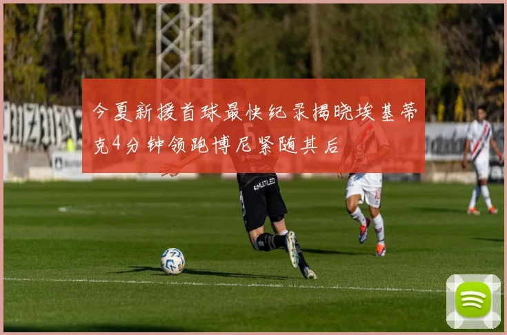 今夏新援首球最快纪录揭晓埃基蒂克4分钟领跑博尼紧随其后