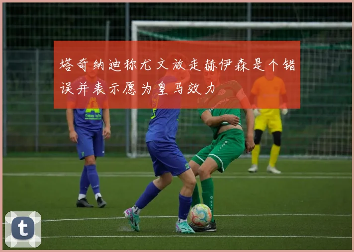 塔奇纳迪称尤文放走赫伊森是个错误并表示愿为皇马效力