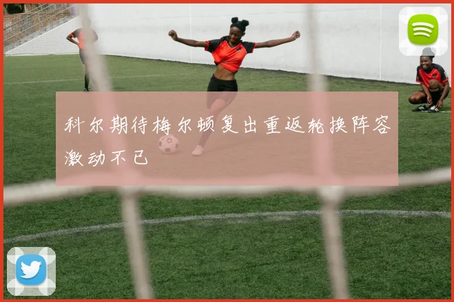 科尔期待梅尔顿复出重返轮换阵容激动不已