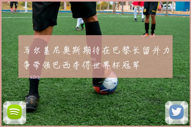 马尔基尼奥斯期待在巴黎长留并力争带领巴西夺得世界杯冠军