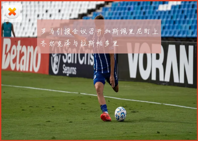 罗马引援会议召开加斯佩里尼盯上齐尔克泽与拉斯帕多里