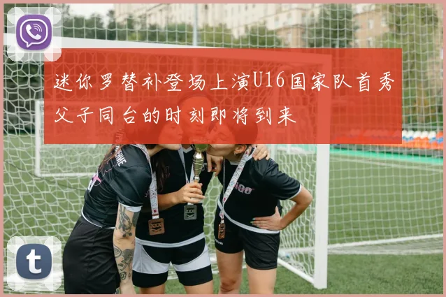 迷你罗替补登场上演U16国家队首秀父子同台的时刻即将到来