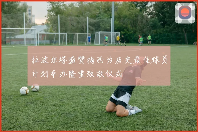 拉波尔塔盛赞梅西为历史最佳球员计划举办隆重致敬仪式