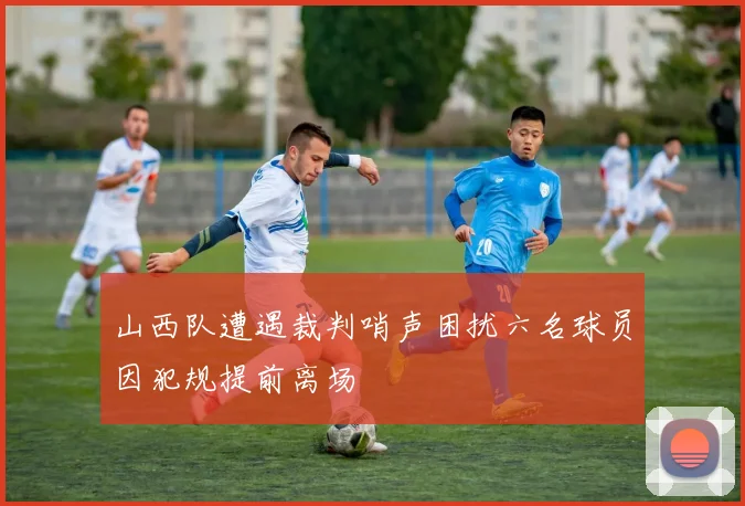 山西队遭遇裁判哨声困扰六名球员因犯规提前离场