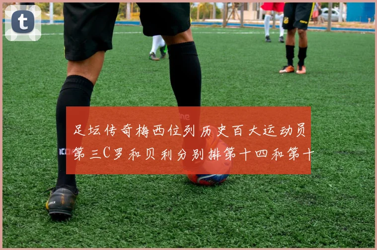 足坛传奇梅西位列历史百大运动员第三C罗和贝利分别排第十四和第十八