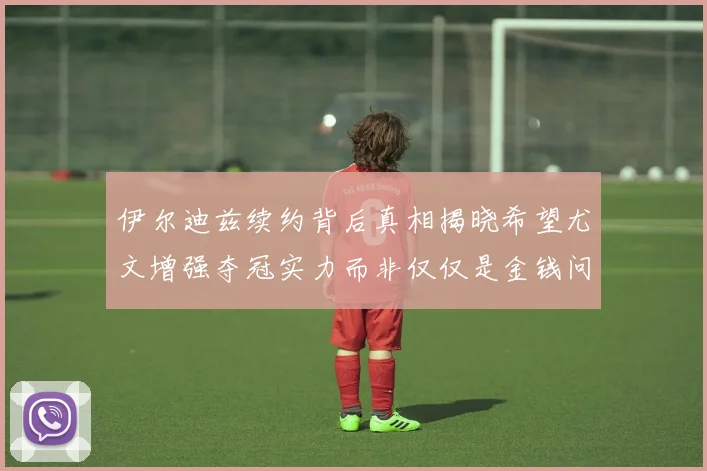 伊尔迪兹续约背后真相揭晓希望尤文增强夺冠实力而非仅仅是金钱问题