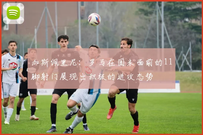 加斯佩里尼：罗马在国米面前的11脚射门展现出积极的进攻态势