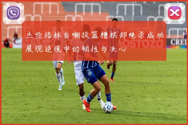 杰伦格林自嘲投篮糟糕却绝杀成功展现逆境中的韧性与决心