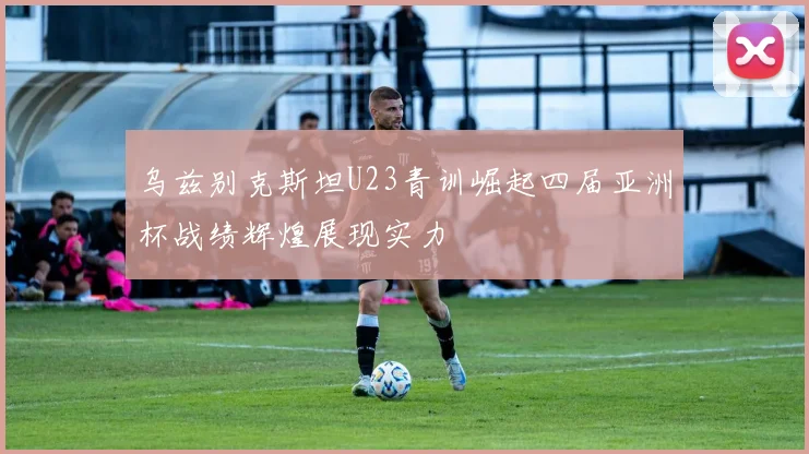 乌兹别克斯坦U23青训崛起四届亚洲杯战绩辉煌展现实力