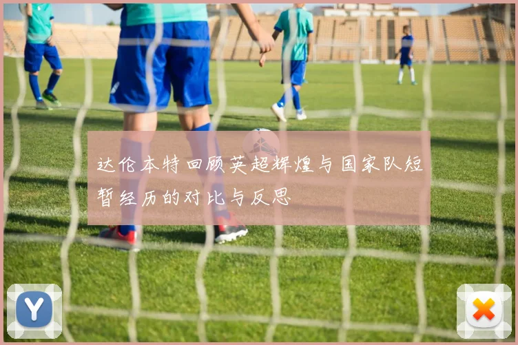 达伦本特回顾英超辉煌与国家队短暂经历的对比与反思