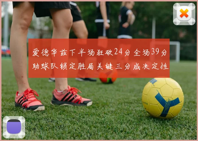 爱德华兹下半场狂砍24分全场39分助球队锁定胜局关键三分成决定性因素