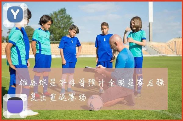 雄鹿球星字母哥预计全明星赛后强势复出重返赛场