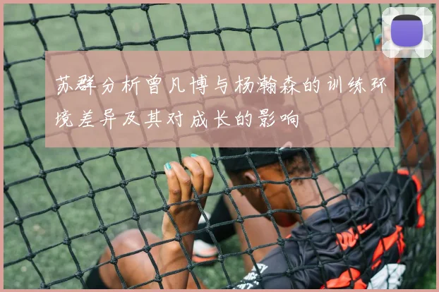 苏群分析曾凡博与杨瀚森的训练环境差异及其对成长的影响