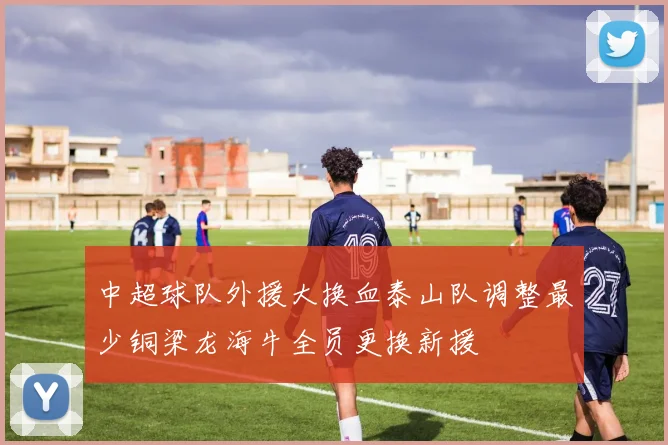 中超球队外援大换血泰山队调整最少铜梁龙海牛全员更换新援