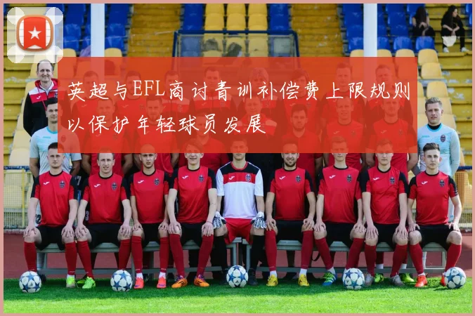 英超与EFL商讨青训补偿费上限规则以保护年轻球员发展