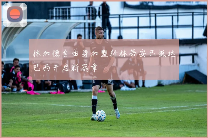 林加德自由身加盟科林蒂安已抵达巴西开启新篇章