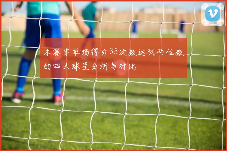 本赛季单场得分35次数达到两位数的四大球星分析与对比