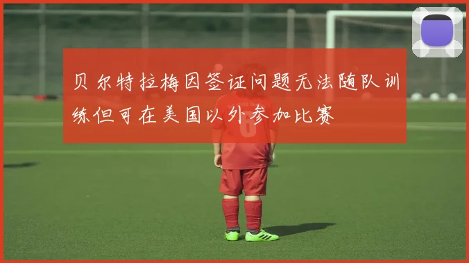 贝尔特拉梅因签证问题无法随队训练但可在美国以外参加比赛