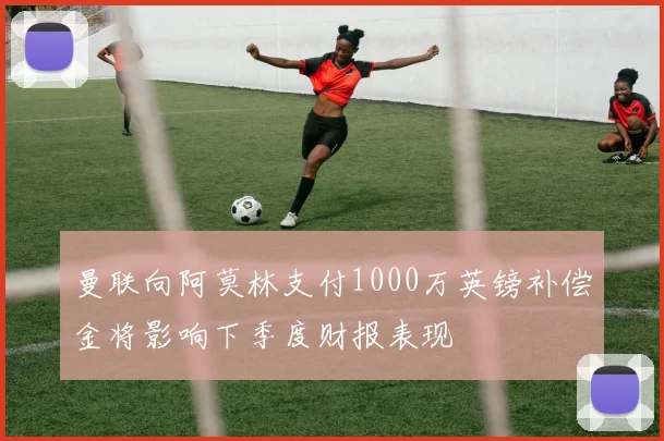 曼联向阿莫林支付1000万英镑补偿金将影响下季度财报表现