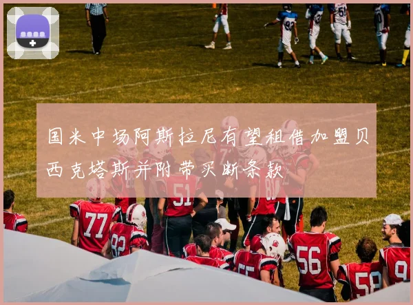 国米中场阿斯拉尼有望租借加盟贝西克塔斯并附带买断条款