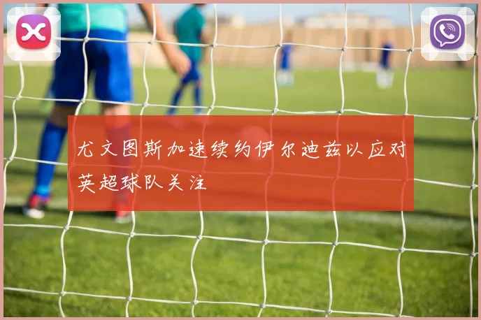 尤文图斯加速续约伊尔迪兹以应对英超球队关注