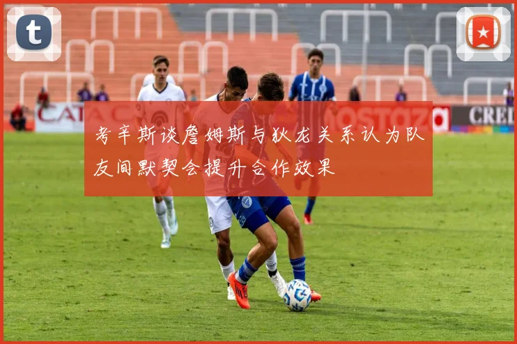 考辛斯谈詹姆斯与狄龙关系认为队友间默契会提升合作效果