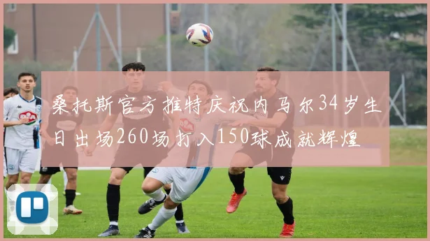 桑托斯官方推特庆祝内马尔34岁生日出场260场打入150球成就辉煌