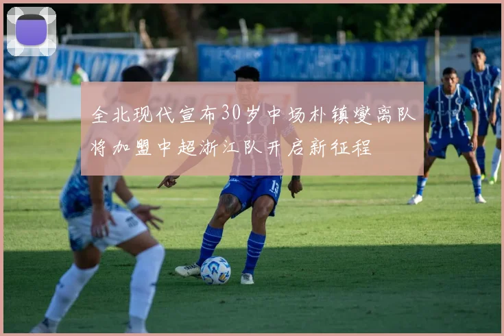 全北现代宣布30岁中场朴镇燮离队将加盟中超浙江队开启新征程